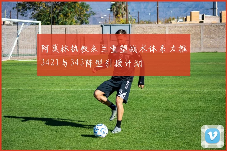 阿莫林执教米兰重塑战术体系力推3421与343阵型引援计划