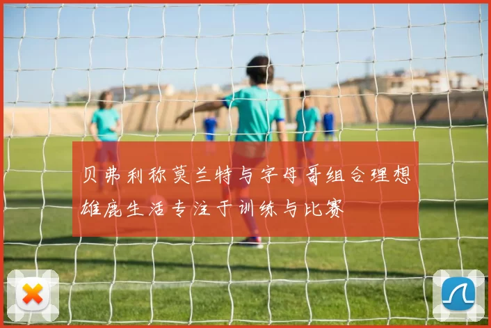 贝弗利称莫兰特与字母哥组合理想雄鹿生活专注于训练与比赛