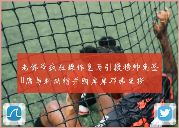 老佛爷疯狂操作皇马引援穆帅免签B席与科纳特并购库库邓弗里斯