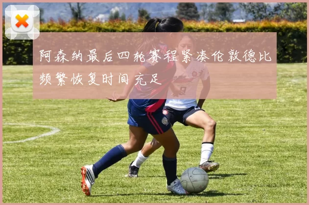 阿森纳最后四轮赛程紧凑伦敦德比频繁恢复时间充足