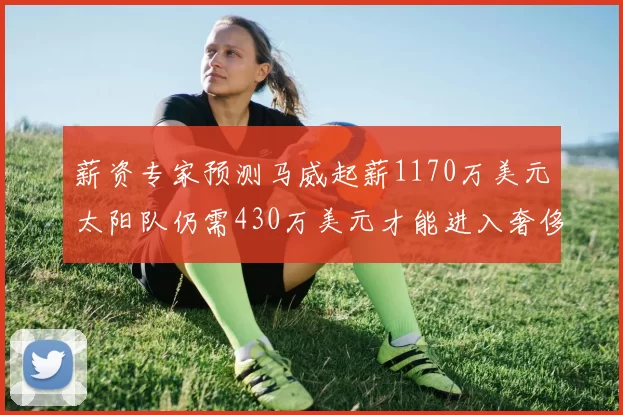 薪资专家预测马威起薪1170万美元太阳队仍需430万美元才能进入奢侈税