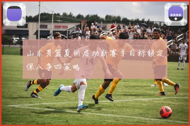 山东男篮夏训启动新赛季目标锁定保八争四策略