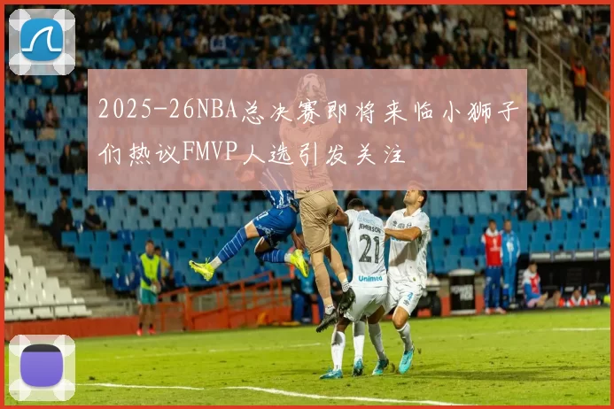 2025-26NBA总决赛即将来临小狮子们热议FMVP人选引发关注