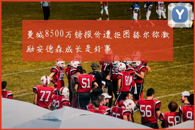 曼城8500万镑报价遭拒图赫尔称激励安德森成长是好事