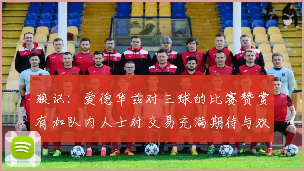 狼记：爱德华兹对三球的比赛赞赏有加队内人士对交易充满期待与欢欣