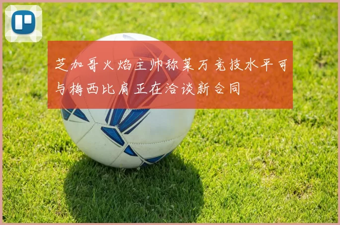 芝加哥火焰主帅称莱万竞技水平可与梅西比肩正在洽谈新合同