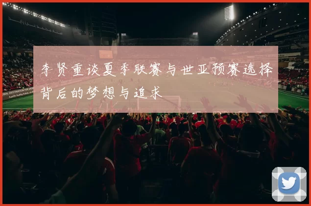 李贤重谈夏季联赛与世亚预赛选择背后的梦想与追求