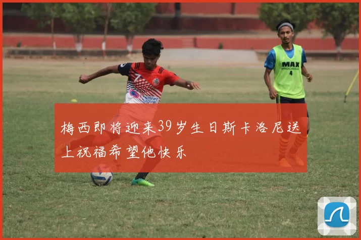 梅西即将迎来39岁生日斯卡洛尼送上祝福希望他快乐
