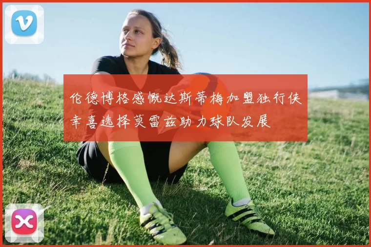 伦德博格感慨达斯蒂梅加盟独行侠幸喜选择莫雷兹助力球队发展