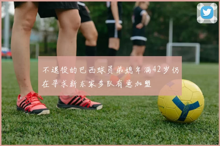 不退役的巴西球员弟媳年满42岁仍在寻求新东家多队有意加盟