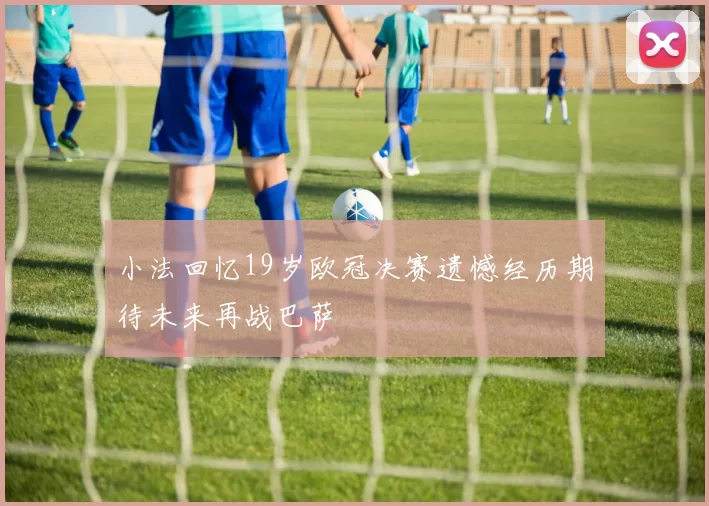 小法回忆19岁欧冠决赛遗憾经历期待未来再战巴萨