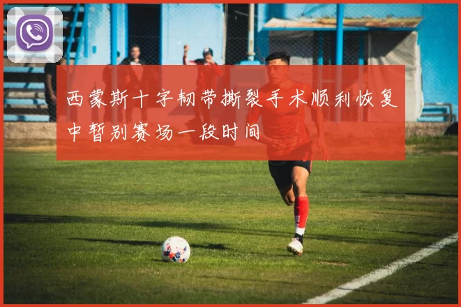 西蒙斯十字韧带撕裂手术顺利恢复中暂别赛场一段时间