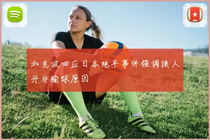 加克波回应日本绝平事件强调换人并非输球原因