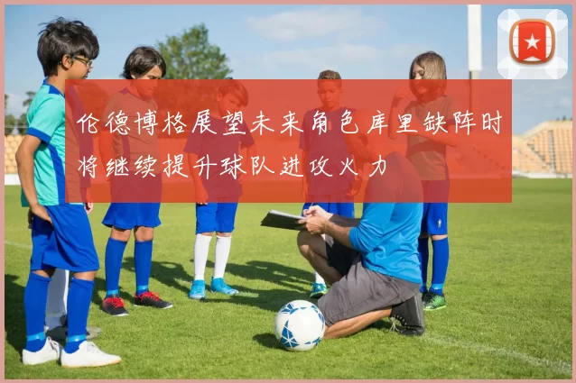 伦德博格展望未来角色库里缺阵时将继续提升球队进攻火力