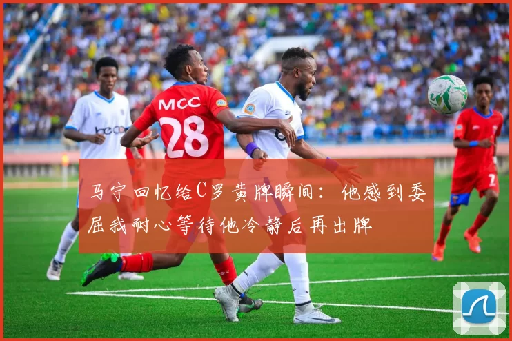 马宁回忆给C罗黄牌瞬间：他感到委屈我耐心等待他冷静后再出牌