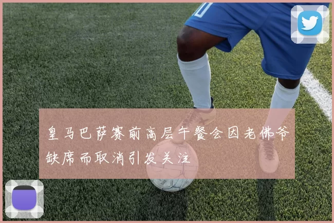 皇马巴萨赛前高层午餐会因老佛爷缺席而取消引发关注