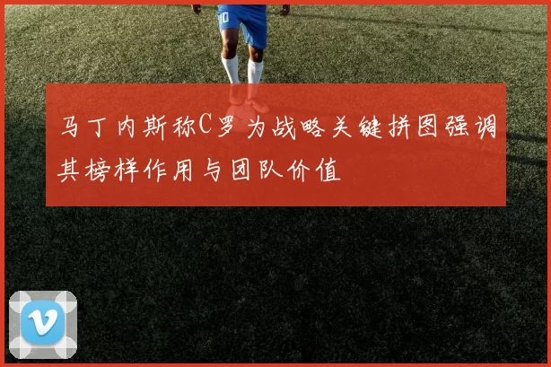 马丁内斯称C罗为战略关键拼图强调其榜样作用与团队价值