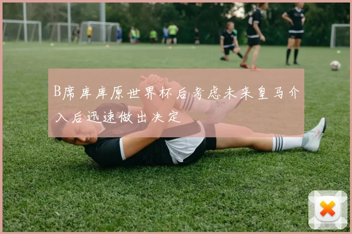 B席库库原世界杯后考虑未来皇马介入后迅速做出决定