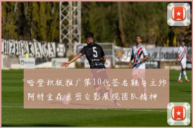 哈登积极推广第10代签名鞋与主帅阿特金森亲密合影展现团队精神
